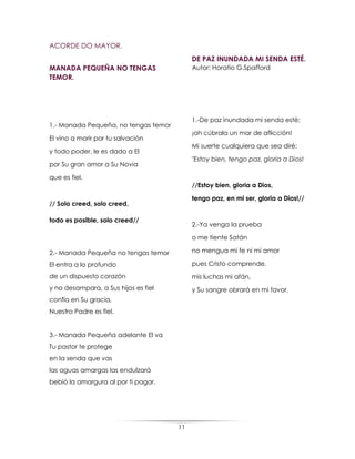 11
ACORDE DO MAYOR.
MANADA PEQUEÑA NO TENGAS
TEMOR.
1.- Manada Pequeña, no tengas temor
El vino a morir por tu salvación
y todo poder, le es dado a El
por Su gran amor a Su Novia
que es fiel.
// Solo creed, solo creed,
todo es posible, solo creed//
2.- Manada Pequeña no tengas temor
El entra a lo profundo
de un dispuesto corazón
y no desampara, a Sus hijos es fiel
confía en Su gracia,
Nuestro Padre es fiel.
3.- Manada Pequeña adelante El va
Tu pastor te protege
en la senda que vas
las aguas amargas las endulzará
bebió la amargura al por ti pagar.
DE PAZ INUNDADA MI SENDA ESTÉ.
Autor: Horatio G.Spafford
1.-De paz inundada mi senda esté;
¡oh cúbrala un mar de aflicción!
Mi suerte cualquiera que sea diré:
"Estoy bien, tengo paz, gloria a Dios!
//Estoy bien, gloria a Dios,
tengo paz, en mi ser, gloria a Dios!//
2.-Ya venga la prueba
o me tiente Satán
no mengua mi fe ni mi amor
pues Cristo comprende.
mis luchas mi afán,
y Su sangre obrará en mi favor.
 