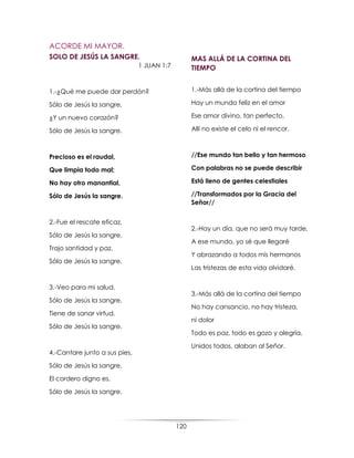 120
ACORDE MI MAYOR.
SOLO DE JESÚS LA SANGRE.
1 JUAN 1:7
1.-¿Qué me puede dar perdón?
Sólo de Jesús la sangre,
¿Y un nuevo corazón?
Sólo de Jesús la sangre.
Precioso es el raudal,
Que limpia todo mal;
No hay otro manantial,
Sólo de Jesús la sangre.
2.-Fue el rescate eficaz,
Sólo de Jesús la sangre.
Trajo santidad y paz,
Sólo de Jesús la sangre.
3.-Veo para mi salud,
Sólo de Jesús la sangre.
Tiene de sanar virtud,
Sólo de Jesús la sangre.
4.-Cantare junto a sus pies,
Sólo de Jesús la sangre.
El cordero digno es,
Sólo de Jesús la sangre.
MAS ALLÁ DE LA CORTINA DEL
TIEMPO
1.-Más allá de la cortina del tiempo
Hay un mundo feliz en el amor
Ese amor divino, tan perfecto,
Allí no existe el celo ni el rencor.
//Ese mundo tan bello y tan hermoso
Con palabras no se puede describir
Está lleno de gentes celestiales
//Transformados por la Gracia del
Señor//
2.-Hay un día, que no será muy tarde,
A ese mundo, yo sé que llegaré
Y abrazando a todos mis hermanos
Las tristezas de esta vida olvidaré.
3.-Más allá de la cortina del tiempo
No hay cansancio, no hay tristeza,
ni dolor
Todo es paz, todo es gozo y alegría,
Unidos todos, alaban al Señor.
 