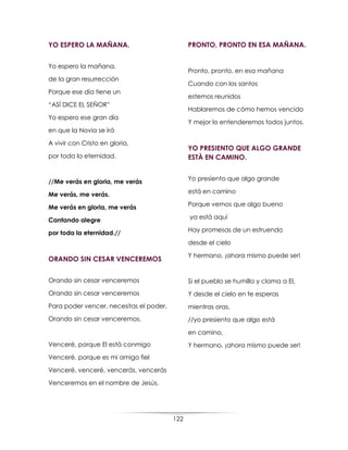 122
YO ESPERO LA MAÑANA.
Yo espero la mañana,
de la gran resurrección
Porque ese día tiene un
“ASÍ DICE EL SEÑOR”
Yo espero ese gran día
en que la Novia se irá
A vivir con Cristo en gloria,
por toda la eternidad.
//Me verás en gloria, me verás
Me verás, me verás.
Me verás en gloria, me verás
Cantando alegre
por toda la eternidad.//
ORANDO SIN CESAR VENCEREMOS
Orando sin cesar venceremos
Orando sin cesar venceremos
Para poder vencer, necesitas el poder,
Orando sin cesar venceremos.
Venceré, porque El está conmigo
Venceré, porque es mi amigo fiel
Venceré, venceré, vencerás, vencerás
Venceremos en el nombre de Jesús.
PRONTO, PRONTO EN ESA MAÑANA.
Pronto, pronto, en esa mañana
Cuando con los santos
estemos reunidos
Hablaremos de cómo hemos vencido
Y mejor lo entenderemos todos juntos.
YO PRESIENTO QUE ALGO GRANDE
ESTÀ EN CAMINO.
Yo presiento que algo grande
está en camino
Porque vemos que algo bueno
ya está aquí
Hay promesas de un estruendo
desde el cielo
Y hermano, ¡ahora mismo puede ser!
Si el pueblo se humilla y clama a El,
Y desde el cielo en fe esperas
mientras oras,
//yo presiento que algo está
en camino,
Y hermano, ¡ahora mismo puede ser!
 