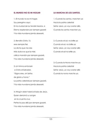 125
EL MUNDO NO ES MI HOGAR
1.-El mundo no es mi hogar,
Soy peregrino aquí;
En la ciudad de luz tendré tesoros, sí.
Eterno resplandor por siempre gozaré
Y la vida mundana jamás desearé.
2.-Bendito Cristo, Tú
eres siempre fiel,
La dicha que me das
Más dulce es que la miel,
célica mansión por siempre gozaré,
Y la vida mundana jamás desearé.
3.-Un himno entonaré
a Cristo el Salvador,
“Digno eres, oh Señor,
de gloria y honor.”
La patria celestial por siempre gozaré,
Y la vida mundana jamás desearé.
4.-Ningún dolor habrá al lado de Jesús,
Quien derramó su sangre
en la cruenta cruz.
Perfecta paz allá por siempre gozaré,
Y la vida mundana jamás desearé.
LA MARCHA DE LOS SANTOS.
1.-Cuando los santos, marchen ya
Hacia la patria celestial
Señor Jesús, yo voy a estar allá,
Cuando los santos marchen ya.
2.-Cuando el sol, no brille ya
Cuando el sol, no brille ya
Señor Jesús, yo voy a estar allá
Cuando el sol no brille ya.
3.-Cuando la Novia marche ya
Hacia la patria celestial
Señor Jesús, yo voy a estar allá
Cuando la novia marche ya.
 