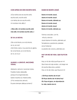 128
CON LETRAS DE ORO ESCRITO ESTÁ.
//Con letras de oro escrito está,
escrito está, escrito está
con letras de oro escrito está,
mi nombre más allá.//
//Mas allá, mi nombre escrito está
más allá, mi nombre escrito está.//
SE VA LA NOVIA.
//Se va la Novia, se va la Novia,
se va, se va//
//Mi Cristo viene, muy pronto en gloria,
Se va la Novia, se va la Novia,
se va, se va.//
ALABAD, A JEHOVÁ, NACIONES
TODAS.
Alabad a Jehová, naciones todas,
Pueblos todos alabadle,
porque ha engrandecido,
Sobre nosotros Su misericordia.
//Y la verdad de Jehová,
Es para siempre aleluya amen//
DAME MI MONTE JOSUÉ.
Dame mi monte Josué,
dame mi monte Josué
Dame mi monte, dámelo ya.
Dame mi monte Josué,
dame mi monte Josué
Dame mi monte, dámelo ya.
Vamos a escalar, con fe,
virtud y ciencia
Josué dame mi monte, ¡dámelo ya!
Templanza y paciencia, piedad,
amor fraternal
La piedra de corona, ¡dámelo ya!.
HAY UN RIO DE VIDA, QUE FLUYE EN
MI
Hay un río de vida que fluye en mí
Que hace al cojo andar, y al ciego ver
Al cautivo libra de su prisión
Hay un río de vida, que fluye en mí
//Oh fluye dentro de mi ser!
Oh fluye dentro de mi alma hoy!
Oh, fluye el gozo, en abundancia
Su vida, dentro de mí.
 