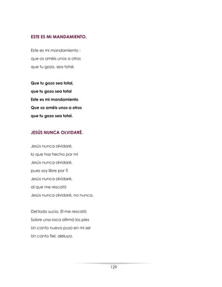 129
ESTE ES MI MANDAMIENTO.
Este es mi mandamiento :
que os améis unos a otros
que tu gozo, sea total.
Que tu gozo sea total,
que tu gozo sea total
Este es mi mandamiento
Que os améis unos a otros
que tu gozo sea total.
JESÚS NUNCA OLVIDARÉ.
Jesús nunca olvidaré,
lo que has hecho por mí
Jesús nunca olvidaré,
pues soy libre por Ti
Jesús nunca olvidaré,
al que me rescató
Jesús nunca olvidaré, no nunca.
Del lodo sucio, El me rescató
Sobre una roca afirmó los pies
Un canto nuevo puso en mi ser
Un canto fiel, aleluya.
 