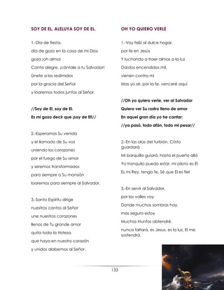 133
SOY DE EL, ALELUYA SOY DE EL.
1.-Día de fiesta,
día de gozo en la casa de mi Dios
goza ¡oh alma!
Canta alegre, ¡cántale a tu Salvador!
Únete a los redimidos
por la gracia del Señor
y loaremos todos juntos al Señor.
//Soy de El, soy de El.
Es mi gozo decir que ¡soy de El!//
2.-Esperamos Su venida
y el llamado de Su voz
uniendo los corazones
por el fuego de Su amor
y seremos transformados
para siempre a Su mansión
loaremos para siempre al Salvador.
3.-Santo Espíritu dirige
nuestros cantos al Señor
une nuestros corazones
llenos de Tu grande amor
quita toda la tristeza
que haya en nuestro corazón
y unidos alabemos al Señor.
OH YO QUIERO VERLE
1.-Voy feliz al dulce hogar,
por fe en Jesús
Y luchando a traer almas a la luz
Dardos encendidos mil,
vienen contra mi
Mas yo sé, por la fe, venceré aquí
//Oh yo quiero verle, ver al Salvador
Quiero ver Su rostro lleno de amor
En aquel gran día yo he cantar:
//ya pasó, todo afán, todo mi pesar//
2.-En las olas del turbión, Cristo
guardará
Mi barquilla guiará, hasta el puerto allá
Yo tranquilo puedo estar, mi piloto es El
Es mi Rey, tengo fe, Sé que El es fiel
3.-En servir al Salvador,
por los valles voy
Donde muchas sombras hay,
mas seguro estoy
Muchos triunfos obtendré,
nunca faltará, es Jesus, es la luz, El me
sostendrá.
 