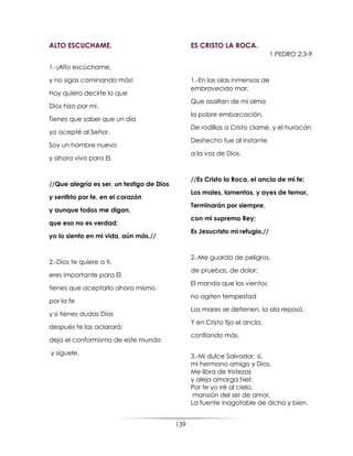 139
ALTO ESCUCHAME.
1.-¡Alto escúchame,
y no sigas caminando más!
Hoy quiero decirte lo que
Dios hizo por mi.
Tienes que saber que un día
yo acepté al Señor.
Soy un hombre nuevo
y ahora vivo para El.
//Que alegría es ser, un testigo de Dios
y sentirlo por fe, en el corazón
y aunque todos me digan,
que eso no es verdad;
yo lo siento en mi vida, aún más.//
2.-Dios te quiere a ti,
eres importante para El
tienes que aceptarlo ahora mismo
por la fe
y si tienes dudas Dios
después te las aclarará;
deja el conformismo de este mundo
y síguele.
ES CRISTO LA ROCA.
1 PEDRO 2:3-9
1.-En las olas inmensas de
embravecido mar,
Que asaltan de mi alma
la pobre embarcación,
De rodillas a Cristo clamé, y el huracán
Deshecho fue al instante
a la voz de Dios.
//Es Cristo la Roca, el ancla de mi fe;
Los males, lamentos, y ayes de temor,
Terminarán por siempre,
con mi supremo Rey;
Es Jesucristo mi refugio.//
2.-Me guarda de peligros,
de pruebas, de dolor;
El manda que los vientos
no agiten tempestad
Los mares se detienen, la ola reposó,
Y en Cristo fijo el ancla,
confiando más.
3.-Mi dulce Salvador, sí,
mi hermano amigo y Dios,
Me libra de tristezas
y aleja amarga hiel:
Por fe yo iré al cielo,
mansión del ser de amor,
La fuente inagotable de dicha y bien.
 