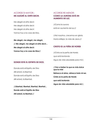 144
ACORDE SI MAYOR.-
ME ALEGRÉ AL OIRTE DECIR.
Me alegré al oírte decir:
Me alegré al oírte decir:
Me alegré al oírte decir:
Vamos hoy a la casa de Dios.
Me alegré, me alegré, me alegré,
// Me alegré, me alegré al oírte decir...
Me alegré al oírte decir:
Vamos hoy a la casa de Dios//
DONDE ESTÁ EL ESPIRITU DE DIOS.
Donde está el Espíritu de Dios
Allí estará, la libertad
Donde está el Espíritu de Dios
Allí estará, la libertad.
//Libertad, libertad, libertad, libertad...
Donde está el Espíritu de Dios
Allí estará, la libertad.//
ACORDE RE MENOR-
COMO LA AURORA ESTÁ EN
AUMENTO DE LUZ.
//Como la aurora
está en aumento de luz,//
//Así nosotros, crecemos en gloria
Hasta reflejar, la vida de Jesús.//
CRISTO ES LA PEÑA DE HOREB
//Cristo es la peña de Horeb
que está brotando
Agua de vida saludable para mí//.
//Ven a beber la que es más dulce
que la miel
Refresca el alma, refresca todo mi ser.
Cristo es la peña de Horeb
que está brotando
Agua de vida saludable para mí//.
 