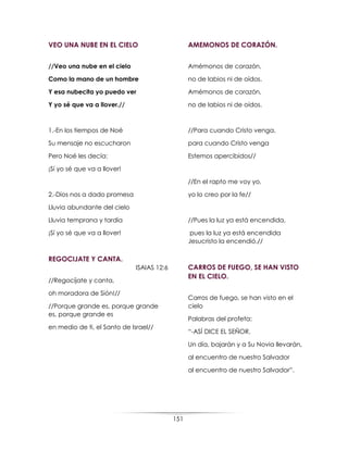 151
VEO UNA NUBE EN EL CIELO
//Veo una nube en el cielo
Como la mano de un hombre
Y esa nubecita yo puedo ver
Y yo sé que va a llover.//
1.-En los tiempos de Noé
Su mensaje no escucharon
Pero Noé les decía:
¡Sí yo sé que va a llover!
2.-Dios nos a dado promesa
Lluvia abundante del cielo
Lluvia temprana y tardía
¡Sí yo sé que va a llover!
REGOCIJATE Y CANTA.
ISAIAS 12:6
//Regocíjate y canta,
oh moradora de Sión!//
//Porque grande es, porque grande
es, porque grande es
en medio de ti, el Santo de Israel//
AMEMONOS DE CORAZÓN.
Amémonos de corazón,
no de labios ni de oídos.
Amémonos de corazón,
no de labios ni de oídos.
//Para cuando Cristo venga,
para cuando Cristo venga
Estemos apercibidos//
//En el rapto me voy yo,
yo lo creo por la fe//
//Pues la luz ya está encendida,
pues la luz ya está encendida
Jesucristo la encendió.//
CARROS DE FUEGO, SE HAN VISTO
EN EL CIELO.
Carros de fuego, se han visto en el
cielo
Palabras del profeta:
“-ASÍ DICE EL SEÑOR,
Un día, bajarán y a Su Novia llevarán,
al encuentro de nuestro Salvador
al encuentro de nuestro Salvador”.
 