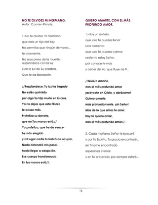 16
NO TE OLVIDES MI HERMANO.
Autor: Carmen Rimoly.
1.-No te olvides mi hermano
que eres un hijo del Rey
No permitas que ningún demonio...
te atormente.
No seas presa de la muerte;
resplandece con la luz
Con la luz de Su palabra,
Que te da liberación.
//Resplandece, Tu luz ha llegado
No estés oprimido
por algo Su hijo murió en la cruz.
Ya no dejes que este filisteo
te acuse más.
Profetiza su derrota,
que en Tus manos está.//
Yo profetizo, que he de vencer
he sido elegido
y mi lugar nadie lo habrá de ocupar.
Nada detendrá mis pasos
hasta llegar a adopción.
Ese cuerpo transformado
En tus manos está//.
QUIERO AMARTE, CON EL MÁS
PROFUNDO AMOR.
1.-Hay un anhelo
que solo Tú puedes llenar
una tormenta
que solo Tú puedes calmar
sediento estoy Señor,
por conocerte más
y beber del rio, que fluye de Tí...
//Quiero amarte,
con el más profundo amor
¡acércate oh Cristo, y abrázame!
Quiero amarte,
más profundamente, ¡oh Señor!
Más de lo que antes te amé;
hoy te quiero amar,
con el más profundo amor//.
2.-Cada mañana, Señor te buscaré
y por Tu Espíritu, Tu gracia encontraré...
en Ti yo he encontrado
esperanza eternal
y en Tu presencia, por siempre estaré...
 