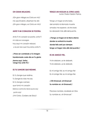 18
OH GRAN MILAGRO.
/Oh gran milagro es Cristo en mí//
mis ojos El abrió y libertad me dió
¡Oh gran milagro, es Cristo en mí!//
ANTE TI MI CORAZON SE POSTRA.
Ante Ti mi corazón se postra, ante Tí
mi vida se consagra
hoy aquí mi corazón reboza;
y es por eso que hoy estoy ante Tí.
//Para ser cambiado a Tu imagen
transformado cada día en Tu gloria
¡heme aquí, Señor,
vengo hoy ante Ti!//
ES TU SANGRE QUE REDIME.
Es Tu Sangre que redime,
Tu Sangre la vida me da;
Es Tu Sangre carmesí,
que tomó mi corazón
blanco como la nieve pura soy;
¡ya lo soy!
//mi Cristo, Cordero de Dios//
TENGO UN HOGAR AL OTRO LADO.
Autor: Pedro Fabián Palma.
Tengo un hogar al otro lado,
del sombrío rio llamado muerte
amados me esperan, al otro lado
los abrazaré más allá del puente.
//Tengo un hogar en la tierra eterna
donde no entrará la muerte
donde feliz seré por siempre
tengo un hogar más allá del puente//
ES MI AMIGO FIEL.
Yo le alabare, yo le alabaré,
Yo le alabare, yo le alabaré.
Es mi amigo fiel, es mi amigo fiel
Es mi amigo fiel, es mi amigo fiel.
//Oh Emanuel, oh Emanuel
Su nombre es: oh Emanuel//
Precioso nombre, revelado en Dios
Su nombre es, oh Emanuel."
 