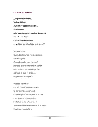 20
SEGURIDAD BENDITA
//Seguridad bendita,
Todo está bien
Aun si hay cosas imposibles,
Él no fallará.
Mira cuantas veces pudiste desmayar
Mas Dios te liberó
con Su mano de Poder
seguridad bendita, todo está bien.//
Tú me miraste
Cuando el mundo me despreció,
Me recogiste
Cuando nadie más me amó
por eso quiero adorarte mi Señor
alzar mis manos en adoración
porque se que Tú promesa
hoy en mi la cumplirás.
Puedes creer hoy
Por tus amados que no salvos
O por completa sanidad
Cuando ya nada se puede hacer.
Pero Jesús el gran Médico
Su Palabra dio a favor de ti
Ahora levántate reclama lo q es tuyo
En el nombre de Dios.
 
