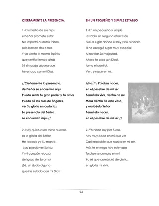 24
CIERTAMENTE LA PRESENCIA.
1.-En medio de sus hijos,
el Señor promete estar
No importa cuantos faltan,
solo bastan dos o tres
Y yo siento el mismo Espíritu
que sentía tiempo atrás
Sé sin duda alguna que
he estado con mi Dios.
//Ciertamente la presencia,
del Señor se encuentra aquí
Puedo sentir Su gran poder y Su amor
Puedo oír las alas de ángeles,
ver Su gloria en cada faz
La presencia del Señor,
se encuentra aquí.//
2.-Hay quietud en torno nuestro,
es la gloria del Señor
He tocado yo Su manto,
casi puedo ver Su faz
Y mi corazón reboza,
del gozo de Su amor
¡Sé, sin duda alguna
que he estado con mi Dios!
EN UN PEQUEÑO Y SIMPLE ESTABLO
1.-En un pequeño y simple
establo sin ninguna atracción
Fue el lugar donde el Rey vino a nacer.
El no escogió lugar muy especial
Al revelar Su majestad.
Ahora te pido ¡oh Dios!,
toma el control,
Ven, y nace en mi.
//Haz Tu Palabra nacer,
en el pesebre de mi ser
Permítela vivir, dentro de mi
Mora dentro de este vaso,
y moldéalo Señor
Permítela nacer,
en el pesebre de mi ser.//
2.-Yo nada soy por fuera,
hay muy poco en mí que ver
Casi imposible que nazca en mi ser.
Más te entrego hoy este vaso
Tu plan se cumpla en mí
Yo sé que cambiará de gloria,
en gloria mi vivir.
 