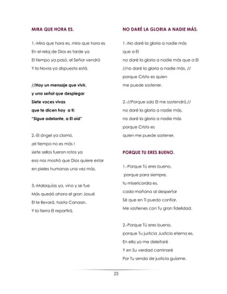 25
MIRA QUE HORA ES.
1.-Mira que hora es, mira que hora es
En el reloj de Dios es tarde ya
El tiempo ya pasó, el Señor vendrá
Y la Novia ya dispuesta está.
//Hay un mensaje que vivir,
y una señal que desplegar
Siete voces vivas
que te dicen hoy a ti:
“Sigue adelante, a El oíd”
2.-El ángel ya clamó,
¡el tiempo no es más !
siete sellos fueron rotos ya
eso nos mostró que Dios quiere estar
en pieles humanas una vez más.
3.-Malaquías ya, vino y se fue
Más quedó ahora el gran Josué
El te llevará, hasta Canaan.
Y la tierra El repartirá.
NO DARÉ LA GLORIA A NADIE MÁS.
1.-No daré la gloria a nadie más
que a El
no daré la gloria a nadie más que a El
//no daré la gloria a nadie más, //
porque Cristo es quien
me puede sostener.
2.-//Porque solo El me sostendrá.//
no daré la gloria a nadie más,
no daré la gloria a nadie más
porque Cristo es
quien me puede sostener.
PORQUE TU ERES BUENO.
1.-Porque Tú eres bueno,
porque para siempre,
tu misericordia es,
cada mañana al despertar
Sé que en Ti puedo confiar,
Me sostienes con Tu gran fidelidad.
2.-Porque Tú eres bueno,
porque Tu justicia Justicia eterna es,
En ella yo me deleitaré
Y en Su verdad caminaré
Por Tu senda de justicia guíame.
 