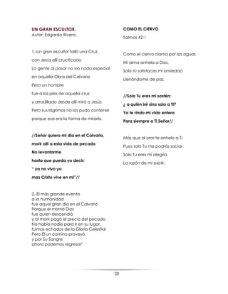 28
UN GRAN ESCULTOR.
Autor: Edgardo Rivera.
1.-Un gran escultor talló una Cruz,
con Jesús allí crucificado
La gente al pasar no vio nada especial
en aquella Obra del Calvario
Pero un hombre
fue a los pies de aquella cruz
y arrodillado desde allí miró a Jesús
Pero sus lágrimas no las pudo contener
porque esa era la forma de mirarlo.
//Señor quiero mi día en el Calvario,
morir allí a esta vida de pecado
No levantarme
hasta que pueda yo decir:
“ ya no vivo yo
mas Cristo vive en mi”//
2.-El más grande evento
a la humanidad
fue aquel gran día en el Calvario
Porque el mismo Dios
fue quien descendió
y al morir pagó el precio del pecado
No había nadie para ir en su lugar,
fuimos echados de la Gloria Celestial
Pero El un camino proveyó
y por Su Sangre
ahora podemos regresar"
COMO EL CIERVO
Salmos 42:1
Como el ciervo clama por las aguas
Mi alma anhela a Dios.
Solo tú satisfaces mi ansiedad
Llenándome de paz.
//Solo Tu eres mi sostén;
¿ a quién iré sino solo a Ti?
Yo te rindo mi vida entera
Para siempre a Ti Señor//
Más que al oror te anhelo a Ti
Pues solo Tu me podrás saciar.
Solo Tu eres mi alegría
La razón de mi existir.
 