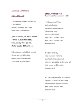 32
ACORDE MI MAYOR.
ME HA TOCADO
1.-En pecado yo vivía en tinieblas
y en maldad
Hasta que hallé a Jesucristo
El me tocó y salvado soy.
//Me ha tocado, ¡sí!, me ha tocado
Y ahora sé, que el Salvador,
Sana, salva y viene por mí...
Me ha tocado, Cristo el Señor.
2.-Desde que me halló el maestro
Desde que cambió mi ser
Nunca dejaré de alabarle,
hasta que regrese por mí.
CERCA, OH DIOS DE TI
Autor: Sarah Flower Adams (1841)
1.-Más cerca, oh Dios,
de ti anhelo estar,
aunque una acerba cruz
háyame de alzar.
Será mi canto aquí:
¡Más cerca, oh Dios, de ti!
¡Más cerca, oh Dios, de ti,
más cerca, sí!
2.-Si peregrino soy,
y de ansiedad me llena,
puesto el sol, la oscuridad,
mi sueño aún así ha de llevarme a ti
¡Más cerca, oh Dios, de ti,
más cerca, sí!
3.-Y luego al despertar, te alabaré
de gracias un altar te levantaré;
allí mi corazón eleve su oración
¡Más cerca, oh Dios, de ti,
más cerca, sí!"
 