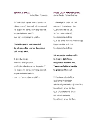 34
BENDITA GRACIA.
Autor: Nain Figueroa.
1.-//Fue Jesús, quien vino a perdonar,
mi pecado e iniquidad, mis temores;//
No es por mis obras, ni mi capacidad,
es por divina redención,
que con Su gracia me eligió...
//Bendita gracia, que me salvó,
de mis pecados, solo fue Su amor.//
Solo fue Su amor.
2.-Con Su sangre
intervino en expiación,
un Cordero Redentor, un Salvador.//
No es por mis obras, ni mi capacidad,
es por divina redención,
que con Su gracia me eligió...
FUE EL GRAN AMOR DE DIOS.
Autor: Pedro Fabián Palma.
1.-Fue el gran amor de Dios
que a mi vida vino un día
Cuando nada era yo,
Su amor se manifestó
Fue la gracia de Dios
Que de entre muchos me escogió
Para caminar en la luz
Fue la gracia de Dios.
//Las cuerdas me han caído,
En lugares deleitosos,
Hoy puedo alzar mis ojos,
Y ver cuan Sublime ha sido
La gracia del Señor//
2.-Fue la gracia de Dios
que torno mi corazón
A la fe original De los hijos de Dios
Fue el gran amor de Dios
Que un profeta me envió
Los misterios revelo
Fue el gran amor de Dios.
 