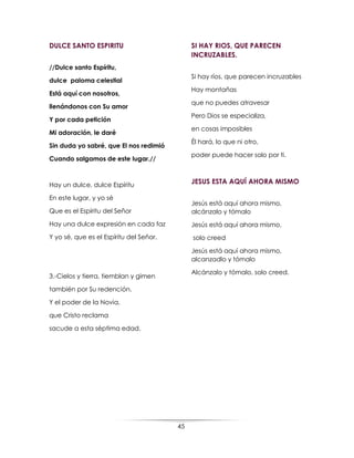 45
DULCE SANTO ESPIRITU
//Dulce santo Espíritu,
dulce paloma celestial
Está aquí con nosotros,
llenándonos con Su amor
Y por cada petición
Mi adoración, le daré
Sin duda yo sabré, que El nos redimió
Cuando salgamos de este lugar.//
Hay un dulce, dulce Espíritu
En este lugar, y yo sé
Que es el Espíritu del Señor
Hay una dulce expresión en cada faz
Y yo sé, que es el Espíritu del Señor.
3.-Cielos y tierra, tiemblan y gimen
también por Su redención.
Y el poder de la Novia,
que Cristo reclama
sacude a esta séptima edad.
SI HAY RIOS, QUE PARECEN
INCRUZABLES.
Si hay ríos, que parecen incruzables
Hay montañas
que no puedes atravesar
Pero Dios se especializa,
en cosas imposibles
Él hará, lo que ni otro,
poder puede hacer solo por ti.
JESUS ESTA AQUÍ AHORA MISMO
Jesús está aquí ahora mismo,
alcánzalo y tómalo
Jesús está aquí ahora mismo,
solo creed
Jesús está aquí ahora mismo,
alcanzadlo y tómalo
Alcánzalo y tómalo, solo creed.
 