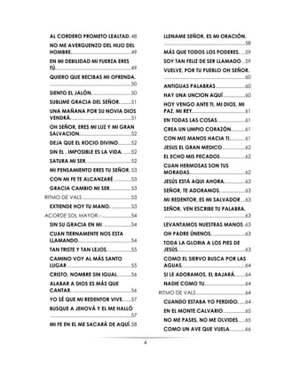 4
AL CORDERO PROMETO LEALTAD. 48
NO ME AVERGUENZO DEL HIJO DEL
HOMBRE...........................................49
EN MI DEBILIDAD MI FUERZA ERES
TÚ......................................................49
QUIERO QUE RECIBAS MI OFRENDA.
..........................................................50
SIENTO EL JALÓN. ...........................50
SUBLIME GRACIA DEL SEÑOR. .......51
UNA MAÑANA POR SU NOVIA DIOS
VENDRÁ. ..........................................51
OH SEÑOR, ERES MI LUZ Y MI GRAN
SALVACION.....................................52
DEJA QUE EL ROCIO DIVINO.........52
SIN EL , IMPOSIBLE ES LA VIDA. .....52
SATURA MI SER. ...............................52
MI PENSAMIENTO ERES TU SEÑOR. 53
CON MI FE TE ALCANZARÉ ............53
GRACIA CAMBIO MI SER...............53
RITMO DE VALS...................................53
EXTIENDE HOY TU MANO. ..............53
ACORDE SOL MAYOR.-.....................54
SIN SU GRACIA EN MI ....................54
CUAN TIERNAMENTE NOS ESTA
LLAMANDO......................................54
TAN TRISTE Y TAN LEJOS. ................55
CAMINO VOY AL MÁS SANTO
LUGAR..............................................55
CRISTO, NOMBRE SIN IGUAL..........56
ALABAR A DIOS ES MÁS QUE
CANTAR. ..........................................56
YO SÉ QUE MI REDENTOR VIVE......57
BUSQUE A JEHOVÁ Y EL ME HALLÓ
..........................................................57
MI FE EN EL ME SACARÁ DE AQUÍ.58
LLENAME SEÑOR, ES MI ORACIÓN.
..........................................................58
MÁS QUE TODOS LOS PODERES. ...59
SOY TAN FELIZ DE SER LLAMADO ..59
VUELVE, POR TU PUEBLO OH SEÑOR.
..........................................................60
ANTIGUAS PALABRAS.....................60
HAY UNA UNCION AQUÍ................60
HOY VENGO ANTE TI, MI DIOS, MI
PAZ, MI REY......................................61
EN TODAS LAS COSAS....................61
CREA UN LIMPIO CORAZÓN..........61
CON MIS MANOS HACIA TI...........61
JESUS EL GRAN MEDICO ................62
EL ECHO MIS PECADOS..................62
CUAN HERMOSAS SON TUS
MORADAS........................................62
JESÚS ESTÁ AQUI AHORA...............63
SEÑOR, TE ADORAMOS. .................63
MI REDENTOR, ES MI SALVADOR ...63
SEÑOR, VEN ESCRIBE TU PALABRA.
..........................................................63
LEVANTAMOS NUESTRAS MANOS.63
OH PADRE ÚNENOS. .......................63
TODA LA GLORIA A LOS PIES DE
JESÚS. ...............................................63
COMO EL SIERVO BUSCA POR LAS
AGUAS. ............................................64
SI LE ADORAMOS, EL BAJARÁ. ......64
NADIE COMO TU.............................64
RITMO DE VALS...................................64
CUANDO ESTABA YO PERDIDO.....64
EN EL MONTE CALVARIO................65
NO ME PASES, NO ME OLVIDES.....65
COMO UN AVE QUE VUELA...........66
 