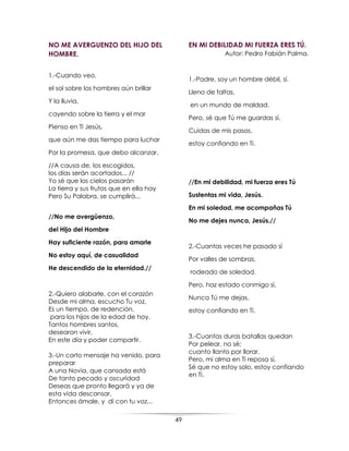 49
NO ME AVERGUENZO DEL HIJO DEL
HOMBRE.
1.-Cuando veo,
el sol sobre los hombres aún brillar
Y la lluvia,
cayendo sobre la tierra y el mar
Pienso en Ti Jesús,
que aún me das tiempo para luchar
Por la promesa, que debo alcanzar.
//A causa de, los escogidos,
los días serán acortados... //
Yo sé que los cielos pasarán
La tierra y sus frutos que en ella hay
Pero Su Palabra, se cumplirá...
//No me avergüenzo,
del Hijo del Hombre
Hay suficiente razón, para amarle
No estoy aquí, de casualidad
He descendido de la eternidad.//
2.-Quiero alabarle, con el corazón
Desde mi alma, escucho Tu voz,
Es un tiempo, de redención,
para los hijos de la edad de hoy.
Tantos hombres santos,
desearon vivir,
En este día y poder compartir.
3.-Un corto mensaje ha venido, para
preparar
A una Novia, que cansada está
De tanto pecado y oscuridad
Deseas que pronto llegará y ya de
esta vida descansar,
Entonces ámale, y dí con tu voz...
EN MI DEBILIDAD MI FUERZA ERES TÚ.
Autor: Pedro Fabián Palma.
1.-Padre, soy un hombre débil, sí.
Lleno de faltas,
en un mundo de maldad.
Pero, sé que Tú me guardas sí,
Cuidas de mis pasos,
estoy confiando en Ti.
//En mi debilidad, mi fuerza eres Tú
Sustentas mi vida, Jesús.
En mi soledad, me acompañas Tú
No me dejes nunca, Jesús.//
2.-Cuantas veces he pasado sí
Por valles de sombras,
rodeado de soledad.
Pero, haz estado conmigo sí,
Nunca Tú me dejas,
estoy confiando en Ti.
3.-Cuantas duras batallas quedan
Por pelear, no sé;
cuanto llanto por llorar.
Pero, mi alma en Ti reposa sí,
Sé que no estoy solo, estoy confiando
en Ti.
 
