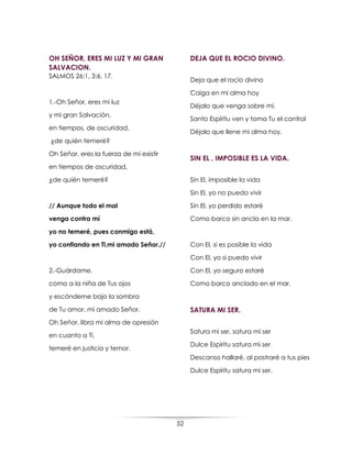 52
OH SEÑOR, ERES MI LUZ Y MI GRAN
SALVACION.
SALMOS 26:1, 3:6, 17.
1.-Oh Señor, eres mi luz
y mi gran Salvación,
en tiempos, de oscuridad,
¿de quién temeré?
Oh Señor, eres la fuerza de mi existir
en tiempos de oscuridad,
¿de quién temeré?
// Aunque todo el mal
venga contra mí
yo no temeré, pues conmigo está,
yo confiando en Ti,mi amado Señor.//
2.-Guárdame,
como a la niña de Tus ojos
y escóndeme bajo la sombra
de Tu amor, mi amado Señor.
Oh Señor, libra mi alma de opresión
en cuanto a Tí,
temeré en justicia y temor.
DEJA QUE EL ROCIO DIVINO.
Deja que el rocío divino
Caiga en mi alma hoy
Déjalo que venga sobre mí.
Santo Espíritu ven y toma Tu el control
Déjalo que llene mi alma hoy.
SIN EL , IMPOSIBLE ES LA VIDA.
Sin El, imposible la vida
Sin El, yo no puedo vivir
Sin El, yo perdido estaré
Como barco sin ancla en la mar.
Con El, si es posible la vida
Con El, yo si puedo vivir
Con El, yo seguro estaré
Como barco anclado en el mar.
SATURA MI SER.
Satura mi ser, satura mi ser
Dulce Espíritu satura mi ser
Descanso hallaré, al postraré a tus pies
Dulce Espíritu satura mi ser.
 