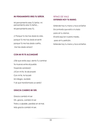 53
MI PENSAMIENTO ERES TU SEÑOR.
Mi pensamiento eres Tú Señor, mi
pensamiento eres Tú Señor...
Mi pensamiento eres Tú.
// Porque Tú me has dado la vida,
porque Tú me has dado el sentir
porque Tú me has dado cariño,
me has dado amor//
CON MI FE TE ALCANZARÉ
//Sé que estás aqui, siento Tu caminar
Te mueves entre el pueblo
Trayendo sanidad//
//Con mi fe, te alcanzaré
Con mi fe, te tocaré
Mi milagro, recibiré;
Y sé que transformado yo seré//
GRACIA CAMBIO MI SER.
Gracia cambió mi ser
Oh, gracia, cambió mi ser
Triste y culpable, perdido en el mal,
Más gracia cambió mi ser.
RITMO DE VALS
EXTIENDE HOY TU MANO.
Extiende hoy tu mano y toca al Señor
Encontrarás que está a tu lado
para oír tu clamor.
El está aquí en nuestro medio,
para oír tu petición.
Extiende hoy tu mano y toca al Señor.
 