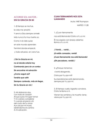54
ACORDE SOL MAYOR.-
SIN SU GRACIA EN MI
1.-El tiempo se me fue,
la vida me arrastró
Y servir a Dios siempre anhelé
Más nunca fui muy fuerte yo;
Como ir al cielo quise
en este mundo aprender;
Terminé donde empecé,
y todo esfuerzo, en vano fue.
//Sin Su Gracia en mi,
no sé donde estaría hoy
Caminando pero sin un rumbo
Sin encontrar mi salvación
¿Como seguir así?
Tendría que sufrir
Siempre corriendo, más sin llegar,
Sin Su Gracia en mi//
2.-Mi alabanza doy,
con todo el corazón
Al que quiso mi lugar tomar
Y mi carrera completar
Y cuando el precio vió
del costo de Su amor
Aun así por mi murió,
abriéndome el camino
A mi salvación.
CUAN TIERNAMENTE NOS ESTA
LLAMANDO
Autor: Will Thompson
MATEO 11:28
1.-¡Cuan tiernamente
nos está llamando! Cristo a ti y a mí.
Él nos espera con brazos abiertos;
llama a ti y a mí.
//Venid,… venid…
¡Si estáis cansados, venid!
¡Cuan tiernamente nos está llamando!
¡Oh pecadores, venid!//
2.-¿Porque tememos
si está abogando,
Cristo por ti y por mí?
Sus bendiciones está derramando,
siempre por ti y por mí.
3.-El tiempo vuela, lograrlo conviene,
Cristo te llama a ti,
Vienen las sombras y la muerte viene;
viene por ti y por mí.
 