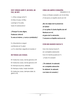 61
HOY VENGO ANTE TI, MI DIOS, MI
PAZ, MI REY.
1.-//Hoy vengo ante Tí,
mi Dios mi paz, mi Rey
y pongo a Tus pies,
toda mi adoración//
//Porque Tu eres digno,
Poderoso Jehová
Tu eres el mismo, y nunca cambiarás//
2.-//Ayúdame a seguir
confiando en Tu plan
y a Tu voluntad, seguirte sin dudar.//
EN TODAS LAS COSAS.
En todas las cosas, da las gracias a El
En todas las cosas, da las gracias a El
En tiempos buenos, alábale
En tiempos malos, hazlo también
En todas las cosas, siempre dale, la
gloria a El.
CREA UN LIMPIO CORAZÓN.
SALMOS 51:10
Crea un limpio corazón, en mi oh Dios
¡Y renueva un espíritu recto en mí!
¡No me dejes de te presencia
oh Señor!
¡Y no quites Tu Santo Espíritu de mí!
Restaura en mí,
el gozo de Tu salvación,
Y renueva un Espíritu recto en mí.
CON MIS MANOS HACIA TI.
Con mis manos hacia Ti,
en completa adoración
Con mi mente puesta en Ti,
y todo mi corazón
//Te alabaré, te adoraré,
en completa adoración
Te alabaré, te adoraré,
con todo mi corazón//
 