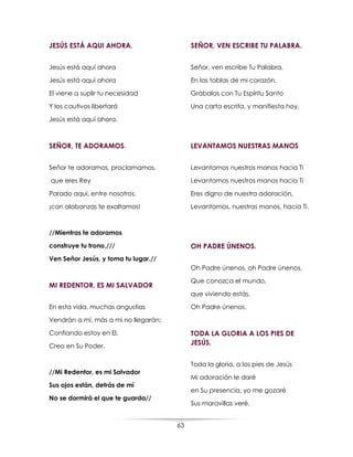 63
JESÚS ESTÁ AQUI AHORA.
Jesús está aquí ahora
Jesús está aquí ahora
El viene a suplir tu necesidad
Y los cautivos libertará
Jesús está aquí ahora.
SEÑOR, TE ADORAMOS.
Señor te adoramos, proclamamos,
que eres Rey
Parado aquí, entre nosotros,
¡con alabanzas te exaltamos!
//Mientras te adoramos
construye tu trono,///
Ven Señor Jesús, y toma tu lugar.//
MI REDENTOR, ES MI SALVADOR
En esta vida, muchas angustias
Vendrán a mí, más a mi no llegarán;
Confiando estoy en El,
Creo en Su Poder.
//Mi Redentor, es mi Salvador
Sus ojos están, detrás de mí
No se dormirá el que te guarda//
SEÑOR, VEN ESCRIBE TU PALABRA.
Señor, ven escribe Tu Palabra,
En las tablas de mi corazón.
Grábalas con Tu Espíritu Santo
Una carta escrita, y manifiesta hoy.
LEVANTAMOS NUESTRAS MANOS
Levantamos nuestros manos hacia Ti
Levantamos nuestros manos hacia Ti
Eres digno de nuestra adoración,
Levantamos, nuestras manos, hacia Ti.
OH PADRE ÚNENOS.
Oh Padre únenos, oh Padre únenos,
Que conozca el mundo,
que viviendo estás,
Oh Padre únenos.
TODA LA GLORIA A LOS PIES DE
JESÚS.
Toda la gloria, a los pies de Jesús
Mi adoración le daré
en Su presencia, yo me gozaré
Sus maravillas veré.
 