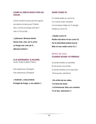 64
COMO EL SIERVO BUSCA POR LAS
AGUAS.
Como el siervo busca por las aguas
así clama mi alma por Tí Señor
día y noche yo tengo sed de Tí
solo a Tí buscaré...
//¡Lléname, lléname Señor!
Dame más, más, de Tu amor
yo tengo sed, solo de Tí...
¡lléname Señor!//
SI LE ADORAMOS, EL BAJARÁ.
Autor: Pedro Fabián Palma
Si le adoramos, El bajará
Si le adoramos, El bajará.
//Adórale, y descenderá,
El ángel de fuego, y nos sellará.//
NADIE COMO TU
Tu misericordia es como rio
Tus manos traen sanidad
Los hombres hallan en Ti refugio
Nadie es como Tú.
//Nadie como Tú
Nadie más llena mi ser como Tú;
Por la eternidad podría buscar
Más no hay nadie como Tú.//
RITMO DE VALS
CUANDO ESTABA YO PERDIDO.
Cuando estaba yo perdido
El me pudo, encontrar
Cuando estaba yo en pecado
El me pudo, perdonar
//Es el lirio de los valles,
Y la Rosa de Sarón
//A Emmanuel, Dios con nosotros
Yo le doy, adoración.//
 