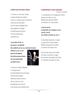 66
COMO UN AVE QUE VUELA.
1.-Como un ave que vuela,
y antes estaba en prisión
Como un ciego que al caminar,
nueva luz le alumbró,
Como aquel vagabundo,
que regresa al hogar
soy feliz porque ahora,
me ha perdonado,
¡ya libre soy!.
//¡soy libre al fin, si,
sé que El me libertó!
Me redimió en la cruz, donde El murió;
Aleluya yo sé, sí, sé
Que El me libertó
Soy feliz porque ahora,
me ha perdonado
¡ya libre soy!.//
2.-Hoy es mi bien seguirle
Y mi gozo será
Contemplarle tal como El es,
al final de la edad;
Mientras tanto camino,
de Su mano yo voy
Escalando ese monte,
A la estatura de perfección.
COMPRADO CON SANGRE
Fanny Crosby
1.-Comprado con sangre por Cristo,
gozoso al cielo ya voy;
librado por gracia infinita
cual hijo en su casa estoy.
//Por El, por El
comprado con sangre yo soy;
con El, con El
con Cristo al cielo yo voy.//
2.-Soy libre de pena y culpa,
su gozo él me hace sentir,
él llena de gracia mi alma,
con él es tan dulce vivir.
3.-En Cristo Jesús yo medito,
en todo momento y lugar;
por tantas mercedes de Cristo
su nombre me gozo en loar.
 