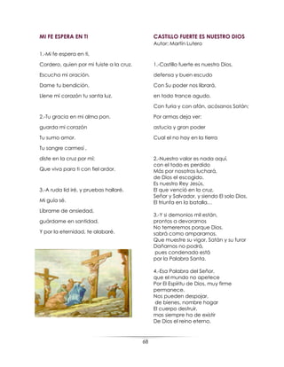 68
MI FE ESPERA EN TI
1.-Mi fe espera en ti,
Cordero, quien por mi fuiste a la cruz.
Escucha mi oración.
Dame tu bendición.
Llene mi corazón tu santa luz.
2.-Tu gracia en mi alma pon.
guarda mi corazón
Tu sumo amor.
Tu sangre carmesí ,
diste en la cruz por mí;
Que viva para ti con fiel ardor.
3.-A ruda lid iré, y pruebas hallaré.
Mi guía sé.
Líbrame de ansiedad,
guárdame en santidad.
Y por la eternidad, te alabaré.
CASTILLO FUERTE ES NUESTRO DIOS
Autor: Martín Lutero
1.-Castillo fuerte es nuestro Dios,
defensa y buen escudo
Con Su poder nos librará,
en todo trance agudo.
Con furia y con afán, acósanos Satán;
Por armas deja ver:
astucia y gran poder
Cual el no hay en la tierra
2.-Nuestro valor es nada aquí,
con el todo es perdido
Más por nosotros luchará,
de Dios el escogido.
Es nuestro Rey Jesús,
El que venció en la cruz,
Señor y Salvador, y siendo El solo Dios,
El triunfa en la batalla…
3.-Y si demonios mil están,
prontos a devorarnos
No temeremos porque Dios,
sabrá como ampararnos.
Que muestre su vigor, Satán y su furor
Dañarnos no podrá,
pues condenado está
por la Palabra Santa.
4.-Esa Palabra del Señor,
que el mundo no apetece
Por El Espíritu de Dios, muy firme
permanece.
Nos pueden despojar,
de bienes, nombre hogar
El cuerpo destruir,
mas siempre ha de existir
De Dios el reino eterno.
 