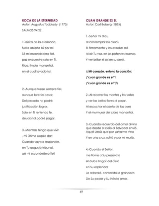 69
ROCA DE LA ETERNIDAD
Autor: Augustus Todplady (1775)
SALMOS 94:22
1.-Roca de la eternidad,
fuiste abierta Tú por mi
Sé mi escondedero fiel,
paz encuentro solo en Ti.
Rico, limpio manantial,
en el cual lavado fui.
2.-Aunque fuese siempre fiel,
aunque llore sin cesar;
Del pecado no podré
justificación lograr.
Solo en Ti teniendo fe ,
deuda tal podré pagar.
3.-Mientras tenga que vivir
, mi último suspiro dar;
Cuando vaya a responder,
en Tu augusto tribunal,
¡sé mi escondedero fiel!
CUAN GRANDE ES EL
Autor: Carl Boberg (1885)
1.-Señor mi Dios,
al contemplar los cielos,
El firmamento y las estrellas mil
Al oir Tu voz, en los potentes truenos
Y ver brillar el sol en su cenit.
//Mi corazón, entona la canción:
¡“cuan grande es el”!
¡“cuan grande es el”!//
2.-Al recorrer los montes y los valles
y ver las bellas flores al pasar.
Al escuchar el canto de las aves
Y el murmurar del claro manantial.
3.-Cuando recuerdo del amor divino
que desde el cielo al Salvador envió.
Aquel Jesús que por salvarme vino
Y en una cruz, sufrió y por mi murió.
4.-Cuando el Señor,
me llame a Su presencia
Al dulce hogar del cielo
en Su esplendor
Le adoraré, cantando la grandeza
De Su poder y Su infinito amor.
 