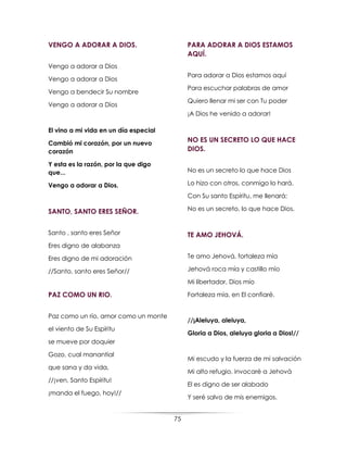 75
VENGO A ADORAR A DIOS.
Vengo a adorar a Dios
Vengo a adorar a Dios
Vengo a bendecir Su nombre
Vengo a adorar a Dios
El vino a mi vida en un día especial
Cambió mi corazón, por un nuevo
corazón
Y esta es la razón, por la que digo
que...
Vengo a adorar a Dios.
SANTO, SANTO ERES SEÑOR.
Santo , santo eres Señor
Eres digno de alabanza
Eres digno de mi adoración
//Santo, santo eres Señor//
PAZ COMO UN RIO.
Paz como un río, amor como un monte
el viento de Su Espíritu
se mueve por doquier
Gozo, cual manantial
que sana y da vida,
//¡ven, Santo Espíritu!
¡manda el fuego, hoy!//
PARA ADORAR A DIOS ESTAMOS
AQUÍ.
Para adorar a Dios estamos aquí
Para escuchar palabras de amor
Quiero llenar mi ser con Tu poder
¡A Dios he venido a adorar!
NO ES UN SECRETO LO QUE HACE
DIOS.
No es un secreto lo que hace Dios
Lo hizo con otros, conmigo lo hará.
Con Su santo Espíritu, me llenará;
No es un secreto, lo que hace Dios.
TE AMO JEHOVÁ.
Te amo Jehová, fortaleza mía
Jehová roca mía y castillo mío
Mi libertador, Dios mío
Fortaleza mía, en El confiaré.
//¡Aleluya, aleluya,
Gloria a Dios, aleluya gloria a Dios!//
Mi escudo y la fuerza de mi salvación
Mi alto refugio, invocaré a Jehová
El es digno de ser alabado
Y seré salvo de mis enemigos.
 