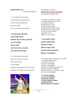 76
APOCALIPSIS 10:7
Autor: Nain Figueroa.
1.-La trompeta ha sonado,
la naturaleza, está gimiendo
por esa Novia adoptada,
llena de poder
con fe y gracia para el rapto
//Ví descender, del cielo,
aquel Angel fuerte
rodeado de una nube y sobre El,
un arco celeste
más Su rostro,
era como el sol, y Sus pies,
como llamas de fuego//
2.-La trompeta ha sonado
Elías nos mostró el camino
hacia perfección
En siete sellos,
estaban escondidos los siete truenos
Que dan fe y Gracia para el Rapto.
ACORDE SI BEMOL.-
TENGO EN MI ALMA UN PESAR.
Autor: Pedro Fabián Palma.
1.-Tengo en mi alma un pesar
un deseo ardiente por volver
A esa tierra eterna,
donde estuve con El
A casa quiero volver.
Desde lo profundo de mi ser ,
Un abismo clama por volver
Como un ciervo herido,
así clama mi ser
Quiero a casa volver.
// Si yo quiero volver,
pronto a aquel lugar
Donde no moriré…
Abrir mis alas y volar,
de este mundo descansar
Quiero a casa llegar//
2.-Cuando miro al mundo en su andar
Y veo el pecado crecer
Cuando al caminar,
me siento desmayar,
Anhelo a casa llegar.
Tengo mi confianza puesta en El
Este mundo pronto dejaré.
Mi destino eterno, ya trazado está,
Sé que a casa llegaré.
// Si, sé que llegaré,
y como un vencedor
Las puertas cruzaré
Y con los santos cantaré,
a Cristo mi Señor
Que me hizo un vencedor.//
 