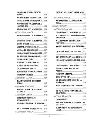 7
DAME UNA DOBLE PORCION
SEÑOR............................................103
MI DIOS PUEDE TODO HACER......103
VOY A GRITAR MI VICTORIA SI ...103
MUY PRONTO YA, VEREMOS A
NUESTRO REY.................................104
BENDECIDO, SOY BENDECIDO....104
ACORDE SOL MAYOR. ....................105
ANHELO PRONTO IR A MI HOGAR
........................................................105
OH QUE GRANDE ES EL SEÑOR....105
OH MI DIOS ES REAL.....................106
LIBERTAD, SOY LIBRE AL FIN. ........106
LLUVIAS DE GRAN PODER. ...........107
NO HAY NADIE COMO CRISTO...107
EN AQUELLA GRAN CIUDAD .......107
CUAN BUENO ES EL.......................107
EL VIENTO SOPLA OTRA VEZ. .......108
TODOS JUNTOS OTRA VEZ. ..........108
DIOS LO PUEDE HACER.................108
EL VIVE HOY VIVIRÁ MAÑANA. ..108
VICTORIA EN JESÚS. .....................108
ACORDE LA MAYOR........................109
DAME UN NUEVO CORAZÓN
SEÑOR............................................109
ALABANZA RE MENOR.....................109
VOY DE CAMINO A TIERRA DE
CANAAN. ......................................109
ACORDE MI MENOR........................110
SIETE TRUENOS SON MI
AVIVAMIENTO...............................110
YO SUBIRÉ AL MONTE A ADORAR.
........................................................110
EN EL NOMBRE DE JESUCRISTO. ..110
ACORDE SOL MENOR .....................111
DIOS NO NOS TRAJO HASTA AQUI.
........................................................111
ACORDE SI MENOR..........................111
AGUARDO ESA MAÑANA EN MI
ALMA..............................................111
HIMNOS RAPIDOS ................................112
ACORDE DO MAYOR. .....................112
CUANDO DIOS LA SANGRE VE....112
SOY BAUTIZADO COMO MANDA EL
SALVADOR.....................................112
A LA ESTATURA DE UN VARON
PERFECTO.......................................113
VAMOS SUBIENDO UNA ESCALERA.
........................................................113
DIOS ESTÁ AQUÍ QUE PRECIOSO ES.
........................................................113
SOY BARRO NADA MÁS SEÑOR..113
¡OH ALELUYA QUE GLORIOSO SERÁ.
........................................................114
CRISTO ROMPE LAS CADENAS. ...114
ESTOY ALEGRE, ALEGRE MUY
ALEGRE...........................................114
TENGO MI LIBERTAD......................114
CRISTO VIVE HOY. ........................114
YO SÉ QUE CRISTO VIENE EN LA
MAÑANA.......................................114
YO SOLO ANHELO SER COMO EL.
........................................................115
YO FUI ELEGIDO PARA LLEGAR A
ADOPCIÓN....................................115
ACORDE RE MAYOR........................116
COMO ENOC................................116
ALELUYA, ALELUYA, ALABANZAS AL
GRAN REY......................................116
EL DIA LLEGÓ, YO SÉ QUE EL DIA
LLEGÓ.............................................117
 