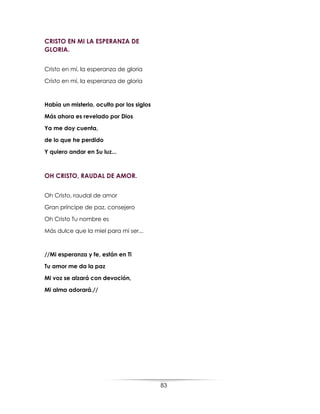 83
CRISTO EN MI LA ESPERANZA DE
GLORIA.
Cristo en mí, la esperanza de gloria
Cristo en mí, la esperanza de gloria
Había un misterio, oculto por los siglos
Más ahora es revelado por Dios
Ya me doy cuenta,
de lo que he perdido
Y quiero andar en Su luz...
OH CRISTO, RAUDAL DE AMOR.
Oh Cristo, raudal de amor
Gran príncipe de paz, consejero
Oh Cristo Tu nombre es
Más dulce que la miel para mi ser...
//Mi esperanza y fe, están en Ti
Tu amor me da la paz
Mi voz se alzará con devoción,
Mi alma adorará.//
 