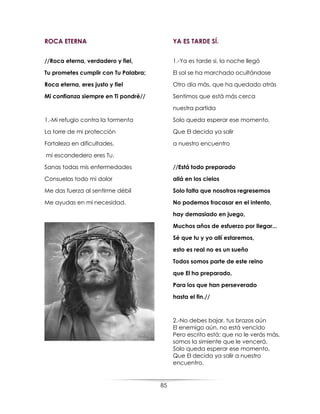 85
ROCA ETERNA
//Roca eterna, verdadero y fiel,
Tu prometes cumplir con Tu Palabra;
Roca eterna, eres justo y fiel
Mi confianza siempre en Ti pondré//
1.-Mi refugio contra la tormenta
La torre de mi protección
Fortaleza en dificultades,
mi escondedero eres Tu.
Sanas todas mis enfermedades
Consuelas todo mi dolor
Me das fuerza al sentirme débil
Me ayudas en mi necesidad.
YA ES TARDE SÍ.
1.-Ya es tarde si, la noche llegó
El sol se ha marchado ocultándose
Otro día más, que ha quedado atrás
Sentimos que está más cerca
nuestra partida
Solo queda esperar ese momento,
Que El decida ya salir
a nuestro encuentro
//Está todo preparado
allá en los cielos
Solo falta que nosotros regresemos
No podemos fracasar en el intento,
hay demasiado en juego,
Muchos años de esfuerzo por llegar...
Sé que tu y yo allí estaremos,
esto es real no es un sueño
Todos somos parte de este reino
que El ha preparado,
Para los que han perseverado
hasta el fin.//
2.-No debes bajar, tus brazos aún
El enemigo aún, no está vencido
Pero escrito está: que no le verás más,
somos la simiente que le vencerá.
Solo queda esperar ese momento,
Que El decida ya salir a nuestro
encuentro.
 