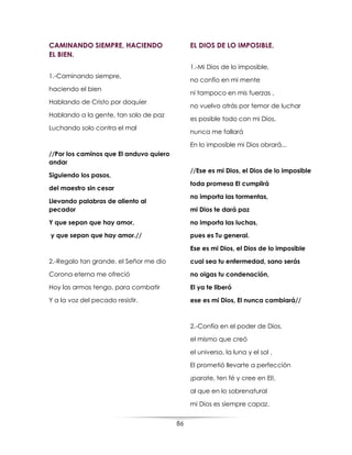 86
CAMINANDO SIEMPRE, HACIENDO
EL BIEN.
1.-Caminando siempre,
haciendo el bien
Hablando de Cristo por doquier
Hablando a la gente, tan solo de paz
Luchando solo contra el mal
//Por los caminos que El anduvo quiero
andar
Siguiendo los pasos,
del maestro sin cesar
Llevando palabras de aliento al
pecador
Y que sepan que hay amor,
y que sepan que hay amor.//
2.-Regalo tan grande, el Señor me dio
Corona eterna me ofreció
Hoy las armas tengo, para combatir
Y a la voz del pecado resistir.
EL DIOS DE LO IMPOSIBLE.
1.-Mi Dios de lo imposible,
no confío en mi mente
ni tampoco en mis fuerzas ,
no vuelvo atrás por temor de luchar
es posible todo con mi Dios,
nunca me fallará
En lo imposible mi Dios obrará...
//Ese es mi Dios, el Dios de lo imposible
toda promesa El cumplirá
no importa las tormentas,
mi Dios te dará paz
no importa las luchas,
pues es Tu general.
Ese es mi Dios, el Dios de lo imposible
cual sea tu enfermedad, sano serás
no oigas tu condenación,
El ya te liberó
ese es mi Dios, El nunca cambiará//
2.-Confía en el poder de Dios,
el mismo que creó
el universo, la luna y el sol ,
El prometió llevarte a perfección
¡parate, ten fé y cree en El!,
al que en lo sobrenatural
mi Dios es siempre capaz.
 