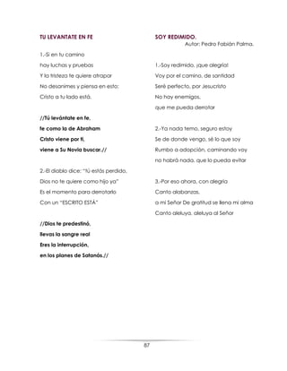 87
TU LEVANTATE EN FE
1.-Si en tu camino
hay luchas y pruebas
Y la tristeza te quiere atrapar
No desanimes y piensa en esto:
Cristo a tu lado está.
//Tú levántate en fe,
fe como la de Abraham
Cristo viene por ti,
viene a Su Novia buscar.//
2.-El diablo dice: “tú estás perdido,
Dios no te quiere como hijo ya”
Es el momento para derrotarlo
Con un “ESCRITO ESTÁ”
//Dios te predestinó,
llevas la sangre real
Eres la interrupción,
en los planes de Satanás.//
SOY REDIMIDO.
Autor: Pedro Fabián Palma.
1.-Soy redimido, ¡que alegría!
Voy por el camino, de santidad
Seré perfecto, por Jesucristo
No hay enemigos,
que me pueda derrotar
2.-Ya nada temo, seguro estoy
Se de donde vengo, sé lo que soy
Rumbo a adopción, caminando voy
no habrá nada, que lo pueda evitar
3.-Por eso ahora, con alegría
Canto alabanzas,
a mi Señor De gratitud se llena mi alma
Canto aleluya, aleluya al Señor
 