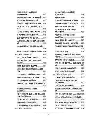 8
LOS QUE CON LAGRIMAS
SEMBRARON..................................117
LOS QUE ESPERAN EN JEHOVÁ. ..117
ALGUIEN CANTANDO ESTÁ. ........117
LA NUBE DE GLORIA SE MUEVE. ..118
OH ALELUYA, YO ANDO CON EL
REY..................................................118
SANTO ESPIRITU LLENA MI VIDA. .118
TE ALABARAN OH JEHOVA..........118
QUE CONTENTO YO ESTOY..........119
LA PALABRA PODEROSA MORA EN
MÍ. ..................................................119
LAS AGUAS DEL RIO DEL JORDÁN.
........................................................119
MIENTRAS TENGA YO UNA VOZ..119
ACORDE MI MAYOR........................120
SOLO DE JESÚS LA SANGRE.........120
MAS ALLÁ DE LA CORTINA DEL
TIEMPO...........................................120
JESÚS QUITÓ MIS CULPAS ............121
MI HOGAR CELESTIAL BRILLANDO
ESTÁ................................................121
PRECIOSO ES, JESÚS PARA MI. ....121
VAMOS A OFRECER A DIOS. .......121
YO ESPERO LA MAÑANA. ............122
ORANDO SIN CESAR VENCEREMOS
........................................................122
PRONTO, PRONTO EN ESA
MAÑANA.......................................122
YO PRESIENTO QUE ALGO GRANDE
ESTÀ EN CAMINO. ........................122
YO NO ME VOY A QUEDAR.........123
CADA DIA CON CRISTO. .............123
EL NOMBRE DE JESÚS ES DULCE...123
ACORDE FA MAYOR. ......................124
UN SALVADOR HALLÉ EN
JESUCRISTO ...................................124
MORA EN MI..................................124
EL MUNDO NO ES MI HOGAR......125
LA MARCHA DE LOS SANTOS. .....125
HALLÉ UN BUEN AMIGO ...............126
PRONTO LA NOVIA EN UN
AMANECER....................................126
PRONTO, PRONTO EN ESA
MAÑANA.......................................126
EN LA CRUZ, EN LA CRUZ..............127
CUANDO ALLA SE PÁSE LISTA......127
CON LETRAS DE ORO ESCRITO ESTÁ.
........................................................128
SE VA LA NOVIA. ..........................128
ALABAD, A JEHOVÁ, NACIONES
TODAS. ...........................................128
DAME MI MONTE JOSUÉ...............128
HAY UN RIO DE VIDA, QUE FLUYE EN
MI....................................................128
ESTE ES MI MANDAMIENTO..........129
JESÚS NUNCA OLVIDARÉ. ............129
ACORDE SOL MAYOR .....................130
EL VINO A MI CORAZÓN .............130
CANSADO Y TRISTE VINE AL
SALVADOR.....................................130
QUE GLORIOSO TIEMPO...............131
DULCE COMUNION LA QUE GOZO
YA...................................................131
HAY UN MUNDO FELIZ MÁS ALLÁ132
NADA, NADA ME HA DE MOVER.
........................................................132
SOY DE EL, ALELUYA SOY DE EL...133
OH YO QUIERO VERLE ..................133
YO SÉ QUE EL ES MARAVILLOSO. 134
 
