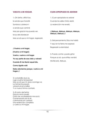 92
VUELVO A MI HOGAR.
1.-Oh Señor, difícil fue,
la senda que transité
Sombras cubrieron l
a senda que caminé
Mas por gracia hoy puedo ver,
la luz del atardecer
Mas yo sé que a mi hogar, regresaré.
//Vuelvo a mi hogar,
(Vuelvo a mi hogar)
Vuelvo, vuelvo a mi hogar
Yo soy parte de ese cielo y volveré
Cuando El me llamó aquel día,
Como águila volé
Debo ataviarme porque, vuelvo a mi
hogar.//
2.-La batalla dura es,
ruge cruel la tempestad
Mas yo sé que mi Jesús conmigo va
La tormenta pasará,
volverá el sol a brillar
Y un nuevo himno cantaré.
3.-El rostro del Señor
Gracia me lo reveló
Cristo de una Babilonia me sacó;
Comenzando por la fe,
culminando en caridad
Una redención completa
y vuelvo a mi hogar.
CUAN APROPIADO ES ADORAR
1.-Cuan apropiado es adorar
Cuando los sellos Cristo abrió
La redención me reveló.
//Aleluya, Aleluya, Aleluya, Aleluya,
Aleluya, Aleluya.//
2.-Del pensamiento Dios me habló
Y aquí en la tierra me expresó
Regresaré a eternidad.
3.-Puedo cantar, puedo gritar
Porque yo sé, que el Rey vendrá
Me llevará, Aleluya.
 