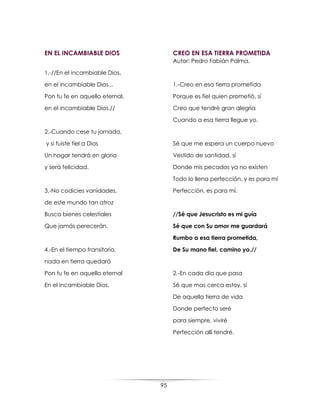 95
EN EL INCAMBIABLE DIOS
1.-//En el incambiable Dios,
en el incambiable Dios...
Pon tu fe en aquello eternal,
en el incambiable Dios.//
2.-Cuando cese tu jornada,
y si fuiste fiel a Dios
Un hogar tendrá en gloria
y será felicidad.
3.-No codicies vanidades,
de este mundo tan atroz
Busca bienes celestiales
Que jamás perecerán.
4.-En el tiempo transitorio,
nada en tierra quedará
Pon tu fe en aquello eternal
En el incambiable Dios.
CREO EN ESA TIERRA PROMETIDA
Autor: Pedro Fabián Palma.
1.-Creo en esa tierra prometida
Porque es fiel quien prometió, sí
Creo que tendré gran alegría
Cuando a esa tierra llegue yo.
Sé que me espera un cuerpo nuevo
Vestido de santidad, sí
Donde mis pecados ya no existen
Todo lo llena perfección, y es para mí
Perfección, es para mí.
//Sé que Jesucristo es mi guía
Sé que con Su amor me guardará
Rumbo a esa tierra prometida,
De Su mano fiel, camino yo.//
2.-En cada día que pasa
Sé que mas cerca estoy, sí
De aquella tierra de vida
Donde perfecto seré
para siempre, viviré
Perfección allí tendré.
 