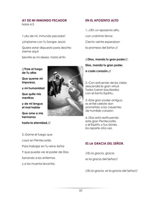 97
AY DE MI INMUNDO PECADOR
Isaias 6:5
1-¡Ay de mí, inmundo pecador!
¡Límpiame con Tu Sangre Jesús!
Quiero estar dispuesto para decirte:
¡heme aquí!
Servirte es mi deseo, hasta el fin.
//Trae el fuego
de Tu altar
Que queme mi
impureza,
y mi humanidad
Que quite mis
mentiras
y de mi lengua
el mal hablar
Que ame a mis
hermanos
hasta la eternidad.//
2.-Dame el fuego que
cayó en Pentecostés
Para trabajar en Tu reino Señor
Y que pueda ver el poder de Dios
Sanando a los enfermos
y a los muertos levantar.
EN EL APOSENTO ALTO
1.-//En un aposento alto,
con unánime fervor,
Ciento veinte esperaban
la promesa del Señor.//
//Dios, manda tu gran poder//,
Dios, manda tu gran poder,
a cada corazón.//
2.-Con estruendo de los cielos
descendió la gran virtud
Todos fueron bautizados
con el Santo Espíritu.
3.-Este gran poder antiguo,
es el fiel celeste don
prometido a los creyentes
de humilde corazón.
4.-Dios está restituyendo
este gran Pentecostés
y el Espiritu y Sus dones,
los reparte otra vez.
ES LA GRACIA DEL SEÑOR.
//Es la gracia, gracia
es la gracia del Señor//
//Es la gracia, es la gracia del Señor//
 