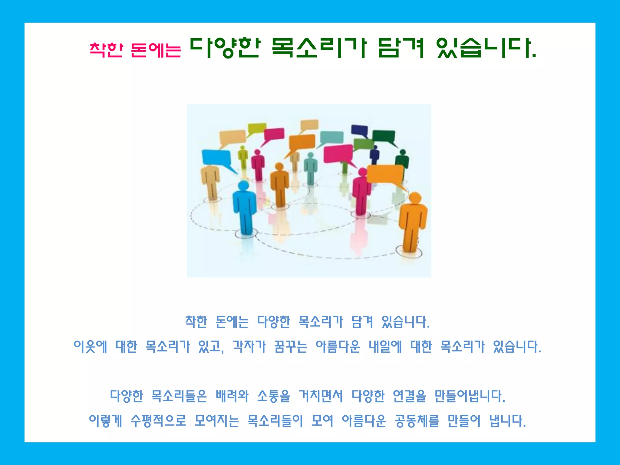 착한 돈에는 다양한 목소리가 담겨 있습니다.
착한 돈에는 다양한 목소리가 담겨 있습니다.
이웃에 대한 목소리가 있고, 각자가 꿈꾸는 아름다운 내일에 대한 목소리가 있습니다.
다양한 목소리들은 배려와 소통을 거치면서 다양한 연결을 만들어냅니다.
이렇게 수평적으로 모여지는 목소리들이 모여 아름다운 공동체를 만들어 냅니다.
 