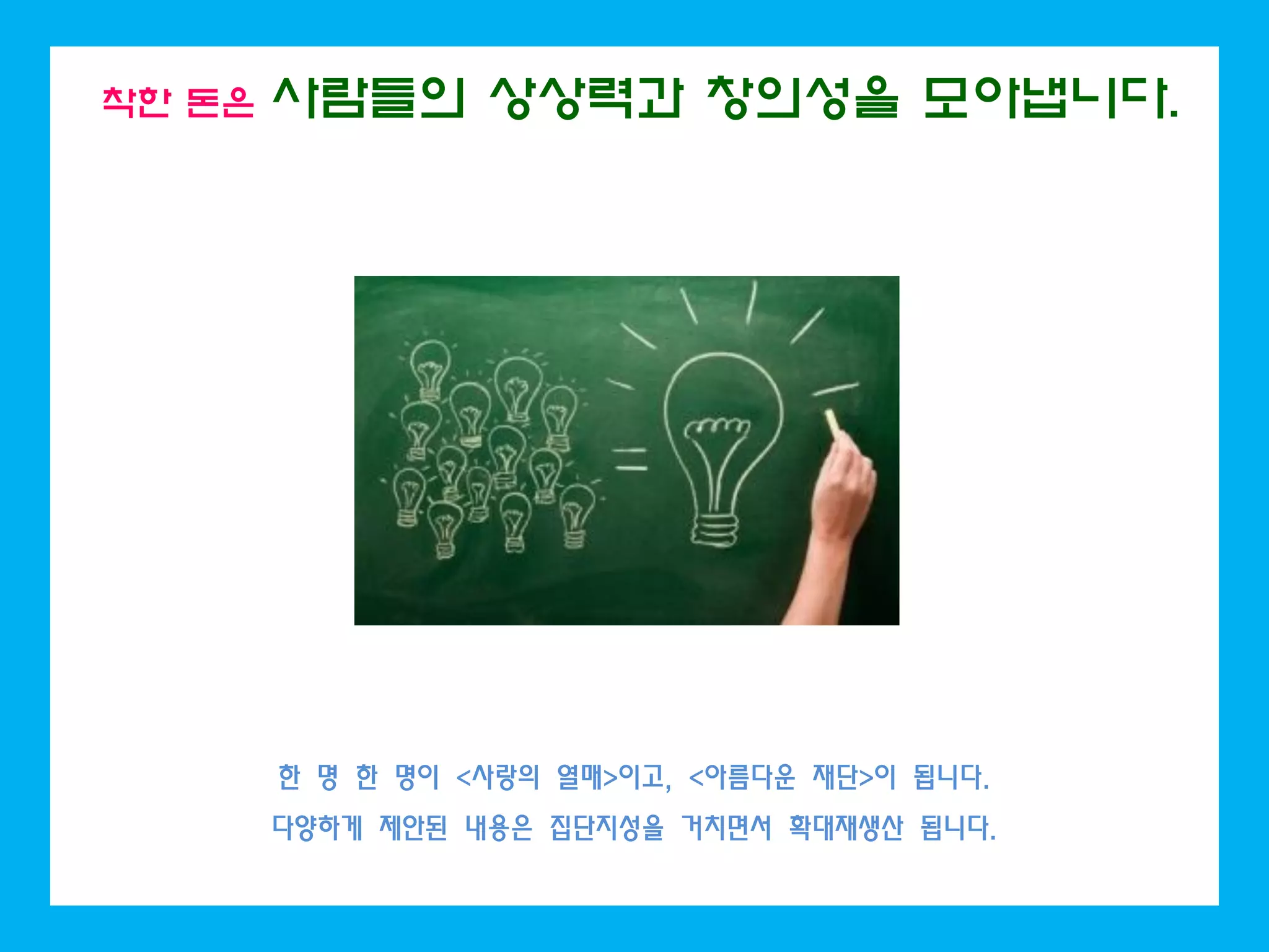 착한 돈은 사람들의 상상력과 창의성을 모아냅니다.
한 명 한 명이 <사랑의 열매>이고, <아름다운 재단>이 됩니다.
다양하게 제안된 내용은 집단지성을 거치면서 확대재생산 됩니다.
 