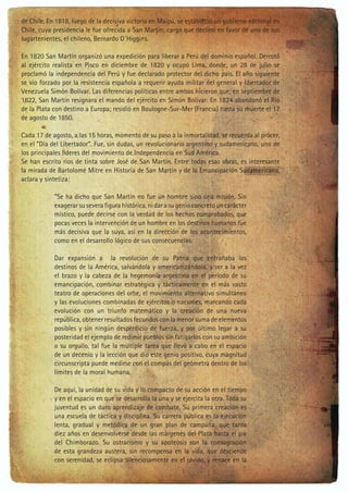 de Chile. En 1818, luego de la decisiva victoria en Maipú, se estableció un gobierno nacional en
Chile, cuya presidencia le fue ofrecida a San Martín; cargo que declinó en favor de uno de sus
lugartenientes, el chileno, Bernardo O´Higgins.
En 1820 San Martín organizó una expedición para liberar a Perú del dominio español. Derrotó
al ejército realista en Pisco en diciembre de 1820 y ocupó Lima, donde, un 28 de julio se
proclamó la independencia del Perú y fue declarado protector del dicho país. El año siguiente
se vio forzado por la resistencia española a requerir ayuda militar del general y libertador de
Venezuela Simón Bolívar. Las diferencias políticas entre ambos hicieron que, en septiembre de
1822, San Martín resignara el mando del ejército en Simón Bolívar. En 1824 abandonó el Río
de la Plata con destino a Europa; residió en Boulogne-Sur-Mer (Francia) hasta su muerte el 17
de agosto de 1850.
Cada 17 de agosto, a las 15 horas, momento de su paso a la inmortalidad, se recuerda al prócer,
en el “Día del Libertador”. Fue, sin dudas, un revolucionario argentino y sudamericano, uno de
los principales líderes del movimiento de Independencia en Sud América.
Se han escrito ríos de tinta sobre José de San Martín. Entre todas esas obras, es interesante
la mirada de Bartolomé Mitre en Historia de San Martín y de la Emancipación Sudamericana,
aclara y sintetiza:
“Se ha dicho que San Martín no fue un hombre sino una misión. Sin
exagerar su severa figura histórica, ni dar a su genio concreto un carácter
místico, puede decirse con la verdad de los hechos comprobados, que
pocas veces la intervención de un hombre en los destinos humanos fue
más decisiva que la suya, así en la dirección de los acontecimientos,
como en el desarrollo lógico de sus consecuencias.
Dar expansión a la revolución de su Patria que entrañaba los
destinos de la América, salvándola y americanizándola, y ser a la vez
el brazo y la cabeza de la hegemonía argentina en el período de su
emancipación, combinar estratégica y tácticamente en el más vasto
teatro de operaciones del orbe, el movimiento alternativo simultáneo
y las evoluciones combinadas de ejércitos o naciones, marcando cada
evolución con un triunfo matemático y la creación de una nueva
república, obtener resultados fecundos con la menor suma de elementos
posibles y sin ningún desperdicio de fuerza, y por último legar a su
posteridad el ejemplo de redimir pueblos sin fatigarlos con su ambición
o su orgullo, tal fue la múltiple tarea que llevó a cabo en el espacio
de un decenio y la lección que dio este genio positivo, cuya magnitud
circunscripta puede medirse con el compás del geómetra dentro de los
límites de la moral humana.
De aquí, la unidad de su vida y lo compacto de su acción en el tiempo
y en el espacio en que se desarrolla la una y se ejercita la otra. Toda su
juventud es un duro aprendizaje de combate. Su primera creación es
una escuela de táctica y disciplina. Su carrera pública es la ejecución
lenta, gradual y metódica de un gran plan de campaña, que tarda
diez años en desenvolverse desde las márgenes del Plata hasta el pie
del Chimborazo. Su ostracismo y su apoteosis son la consagración
de esta grandeza austera, sin recompensa en la vida, que desciende
con serenidad, se eclipsa silenciosamente en el olvido, y renace en la

 