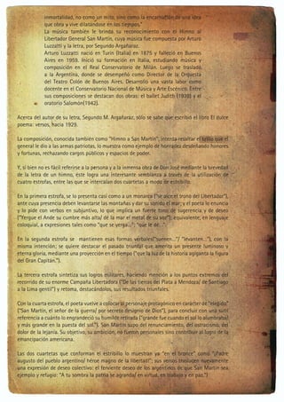inmortalidad, no como un mito, sino como la encarnación de una idea
que obra y vive dilatándose en los tiempos.”
La música también le brinda su reconocimiento con el Himno al
Libertador General San Martín, cuya música fue compuesta por Arturo
Luzzatti y la letra, por Segundo Argañaraz.
Arturo Luzzatti nació en Turín (Italia) en 1875 y falleció en Buenos
Aires en 1959. Inició su formación en Italia, estudiando música y
composición en el Real Conservatorio de Milán. Luego se trasladó
a la Argentina, donde se desempeñó como Director de la Orquesta
del Teatro Colón de Buenos Aires. Desarrolló una vasta labor como
docente en el Conservatorio Nacional de Música y Arte Escénico. Entre
sus composiciones se destacan dos obras: el ballet Judith (1938) y el
oratorio Salomón(1942).
Acerca del autor de su letra, Segundo M. Argañaraz, sólo se sabe que escribió el libro El dulce
poema: versos, hacia 1929.
La composición, conocida también como “Himno a San Martín”, intenta resaltar el brillo que el
general le dio a las armas patriotas, lo muestra como ejemplo de honradez desdeñando honores
y fortunas, rechazando cargos públicos y espacios de poder.
Y, si bien no es fácil referirse a la persona y a la inmensa obra de Don José mediante la brevedad
de la letra de un himno, éste logra una interesante semblanza a través de la utilización de
cuatro estrofas, entre las que se intercalan dos cuartetas a modo de estribillo.
En la primera estrofa, se lo presenta casi como a un monarca (“se alce el trono del Libertador”),
ante cuya presencia deben levantarse las montañas y dar su sonido el mar; y el poeta lo enuncia
y lo pide con verbos en subjuntivo, lo que implica un fuerte tono de sugerencia y de deseo
(“Yergue el Ande su cumbre más alta/ dé la mar el metal de su voz”); equivalente, en lenguaje
coloquial, a expresiones tales como “que se yerga…”; “que le dé…”.
En la segunda estrofa se mantienen esas formas verbales(“suenen…”/ “levanten…”), con la
misma intención; se quiere destacar el pasado triunfal que amerita un presente luminoso y
eterna gloria, mediante una proyección en el tiempo (“que la luz de la historia agiganta la figura
del Gran Capitán.”).
La tercera estrofa sintetiza sus logros militares, haciendo mención a los puntos extremos del
recorrido de su enorme Campaña Libertadora (“De las tierras del Plata a Mendoza/ de Santiago
a la Lima gentil”) y retoma, destacándolos, sus resultados triunfales.
Con la cuarta estrofa, el poeta vuelve a colocar al personaje protagónico en carácter de “elegido”
(“San Martín, el señor de la guerra/ por secreto designio de Dios”), para concluir con una sutil
referencia a cuánto lo engrandeció su humilde retirada (“grande fue cuando el sol lo alumbraba/
y más grande en la puesta del sol.”). San Martín supo del renunciamiento, del ostracismo, del
dolor de la lejanía. Su objetivo, su ambición, no fueron personales sino contribuir al logro de la
emancipación americana.
Las dos cuartetas que conforman el estribillo lo muestran ya “en el bronce” como “¡Padre
augusto del pueblo argentino/ héroe magno de la libertad!”; sus versos traslucen nuevamente
una expresión de deseo colectivo: el ferviente deseo de los argentinos de que San Martín sea
ejemplo y refugio: “A tu sombra la patria se agranda/ en virtud, en trabajo y en paz.”)

 