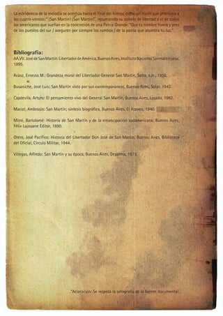 La estridencia de la melodía se acentúa hacia el final del himno, como un clarín que proclama a
los cuatro vientos:” ¡San Martín! ¡San Martín!”, resumiendo su anhelo de libertad y el de todos
los americanos que sueñan en la concreción de una Patria Grande: “Que tu nombre honra y prez
de los pueblos del sur / aseguren por siempre los rumbos / de la patria que alumbra tu luz.”

Bibliografía:
AA.VV. José de San Martín: Libertador de América, Buenos Aires, Instituto Nacional Sanmartiniano,
1995.
Aráoz, Ernesto M.: Grandeza moral del Libertador General San Martín, Salta, s./e., 1950.
Busaniche, José Luis: San Martín visto por sus contemporáneos, Buenos Aires, Solar, 1942.
Capdevila, Arturo: El pensamiento vivo del General San Martín, Buenos Aires, Losada, 1982.
Maciel, Ambrosio: San Martín; síntesis biográfica, Buenos Aires, El Ateneo, 1940.
Mitre, Bartolomé: Historia de San Martín y de la emancipación sudamericana, Buenos Aires,
Félix Lajouane Editor, 1890.
Otero, José Pacífico: Historia del Libertador Don José de San Martín, Buenos Aires, Biblioteca
del Oficial, Círculo Militar, 1944.
Villegas, Alfredo: San Martín y su época, Buenos Aires, Depalma, 1975.

*Aclaración: Se respetó la ortografía de la fuente documental.

 