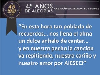 “En esta hora tan poblada de
recuerdos… nos llena el alma
un dulce anhelo de cantar…
y en nuestro pecho la canción
va repitiendo, nuestro cariño y
nuestro amor por AIESEC!”
 