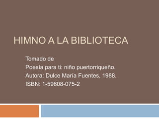 HIMNO A LA BIBLIOTECA 
Tomado de 
Poesía para ti: niño puertorriqueño. 
Autora: Dulce María Fuentes, 1988. 
ISBN: 1-59608-075-2 
 
