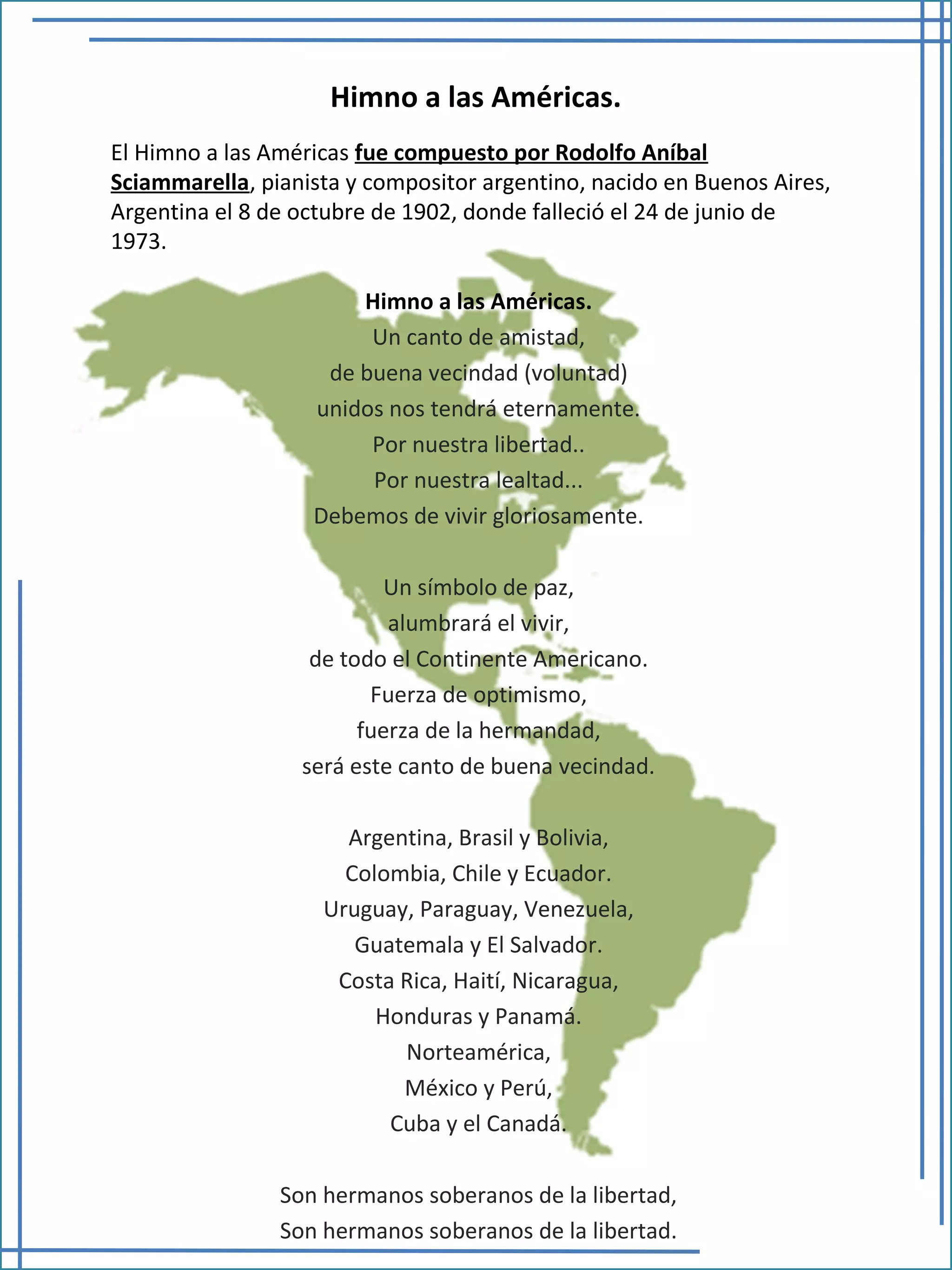 Himno a las Américas.
Himno a las Américas.
Un canto de amistad,
de buena vecindad (voluntad)
unidos nos tendrá eternamente.
Por nuestra libertad..
Por nuestra lealtad...
Debemos de vivir gloriosamente.
Un símbolo de paz,
alumbrará el vivir,
de todo el Continente Americano.
Fuerza de optimismo,
fuerza de la hermandad,
será este canto de buena vecindad.
Argentina, Brasil y Bolivia,
Colombia, Chile y Ecuador.
Uruguay, Paraguay, Venezuela,
Guatemala y El Salvador.
Costa Rica, Haití, Nicaragua,
Honduras y Panamá.
Norteamérica,
México y Perú,
Cuba y el Canadá.
Son hermanos soberanos de la libertad,
Son hermanos soberanos de la libertad.
El Himno a las Américas fue compuesto por Rodolfo Aníbal
Sciammarella, pianista y compositor argentino, nacido en Buenos Aires,
Argentina el 8 de octubre de 1902, donde falleció el 24 de junio de
1973.