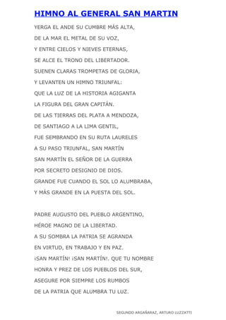 HIMNO AL GENERAL SAN MARTIN
YERGA EL ANDE SU CUMBRE MÁS ALTA,

DE LA MAR EL METAL DE SU VOZ,

Y ENTRE CIELOS Y NIEVES ETERNAS,

SE ALCE EL TRONO DEL LIBERTADOR.

SUENEN CLARAS TROMPETAS DE GLORIA,

Y LEVANTEN UN HIMNO TRIUNFAL:

QUE LA LUZ DE LA HISTORIA AGIGANTA

LA FIGURA DEL GRAN CAPITÁN.

DE LAS TIERRAS DEL PLATA A MENDOZA,

DE SANTIAGO A LA LIMA GENTIL,

FUE SEMBRANDO EN SU RUTA LAURELES

A SU PASO TRIUNFAL, SAN MARTÍN

SAN MARTÍN EL SEÑOR DE LA GUERRA

POR SECRETO DESIGNIO DE DIOS.

GRANDE FUE CUANDO EL SOL LO ALUMBRABA,

Y MÁS GRANDE EN LA PUESTA DEL SOL.



PADRE AUGUSTO DEL PUEBLO ARGENTINO,

HÉROE MAGNO DE LA LIBERTAD.

A SU SOMBRA LA PATRIA SE AGRANDA

EN VIRTUD, EN TRABAJO Y EN PAZ.

¡SAN MARTÍN! ¡SAN MARTÍN!. QUE TU NOMBRE

HONRA Y PREZ DE LOS PUEBLOS DEL SUR,

ASEGURE POR SIEMPRE LOS RUMBOS

DE LA PATRIA QUE ALUMBRA TU LUZ.



                              SEGUNDO ARGAÑARAZ, ARTURO LUZZATTI
 